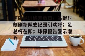 关于阿森纳训练开放日；关键时刻刷新队史纪录引欢呼；足总杯在即；球探报告显示潜力的信息